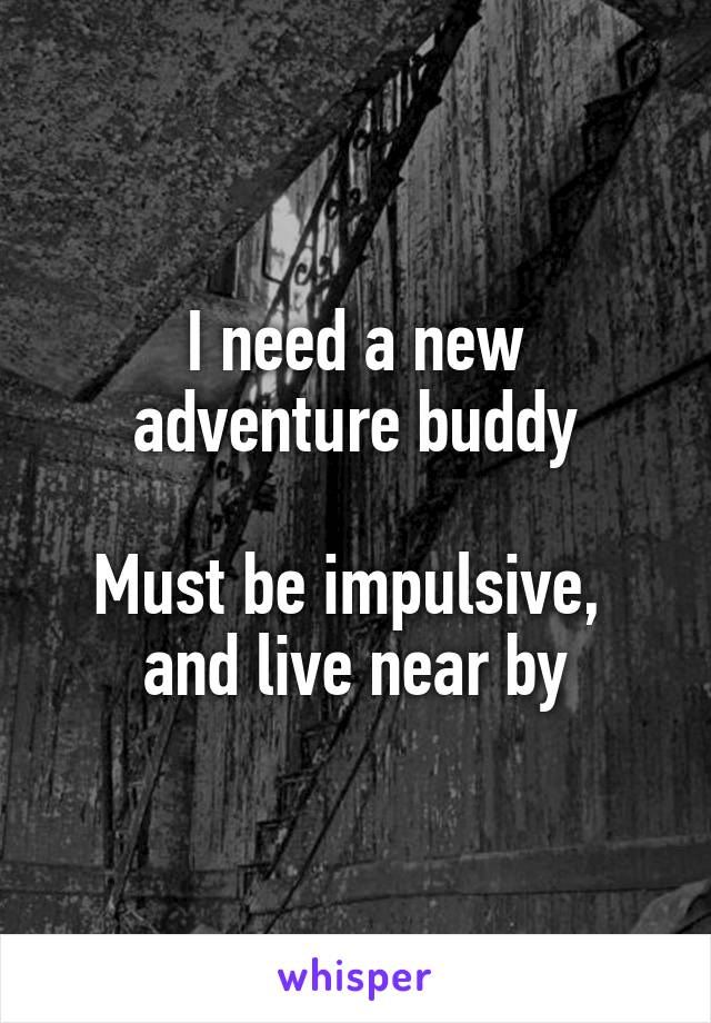 I need a new adventure buddy

Must be impulsive,  and live near by
