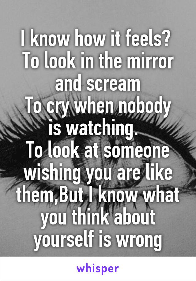 I know how it feels? 
To look in the mirror and scream
To cry when nobody is watching.  
To look at someone wishing you are like them,But I know what you think about yourself is wrong