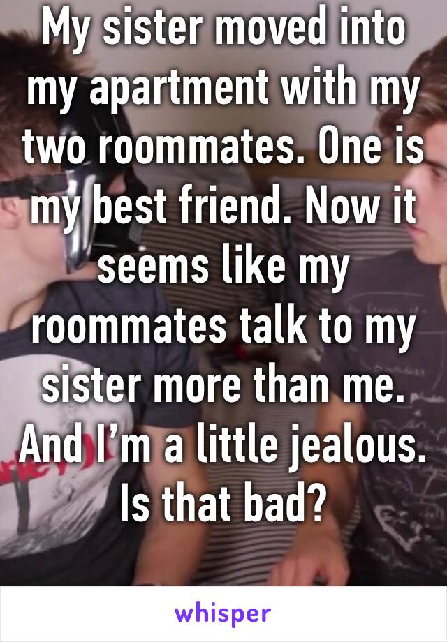 My sister moved into my apartment with my two roommates. One is my best friend. Now it seems like my roommates talk to my sister more than me. And I’m a little jealous. Is that bad?
