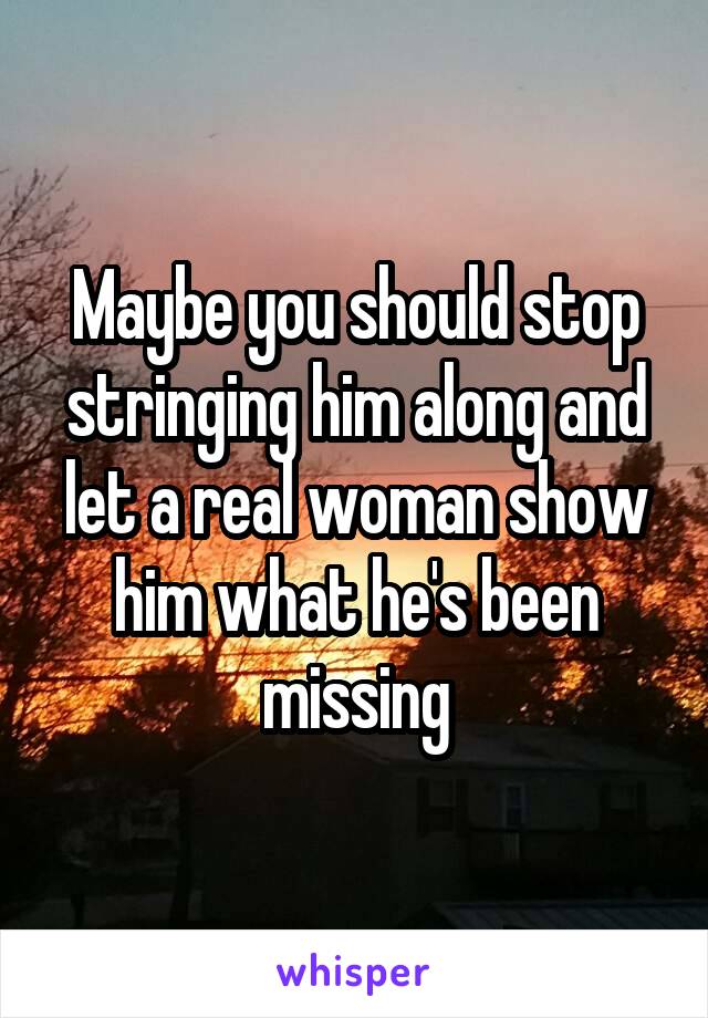 Maybe you should stop stringing him along and let a real woman show him what he's been missing
