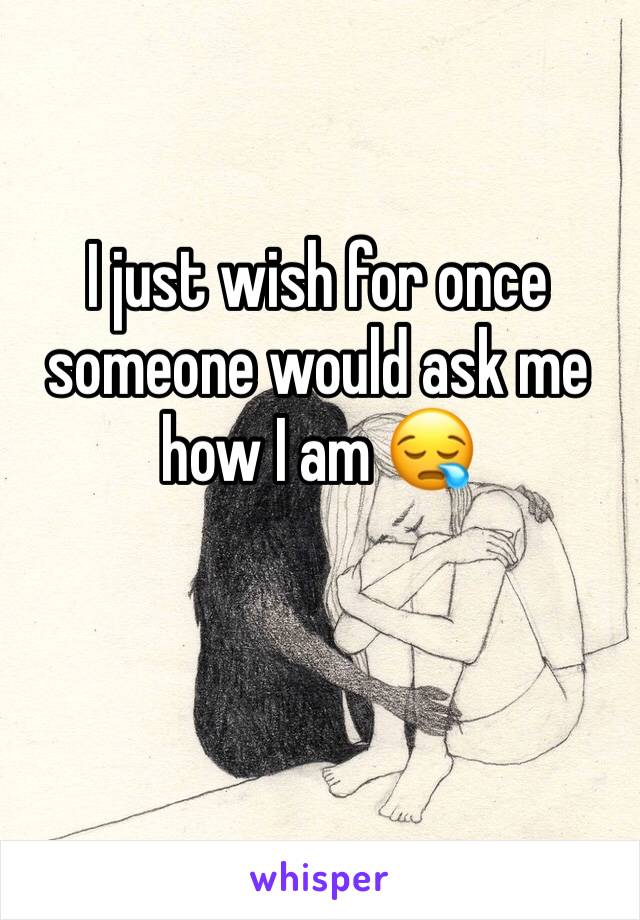 I just wish for once someone would ask me how I am 😪
