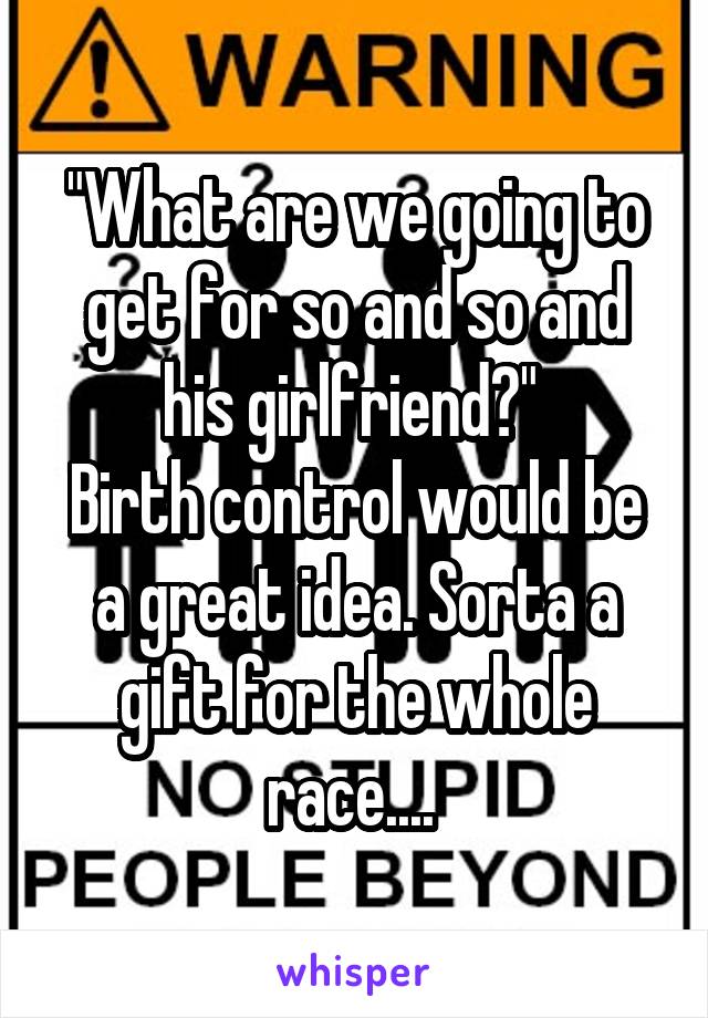 "What are we going to get for so and so and his girlfriend?" 
Birth control would be a great idea. Sorta a gift for the whole race.... 