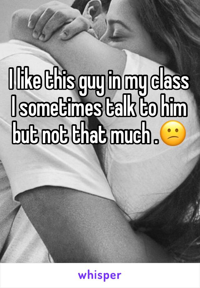 I like this guy in my class I sometimes talk to him but not that much .😕