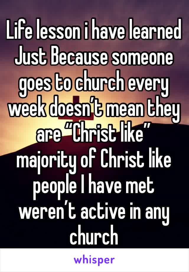 Life lesson i have learned 
Just Because someone goes to church every week doesn’t mean they are “Christ like” majority of Christ like people I have met weren’t active in any church 