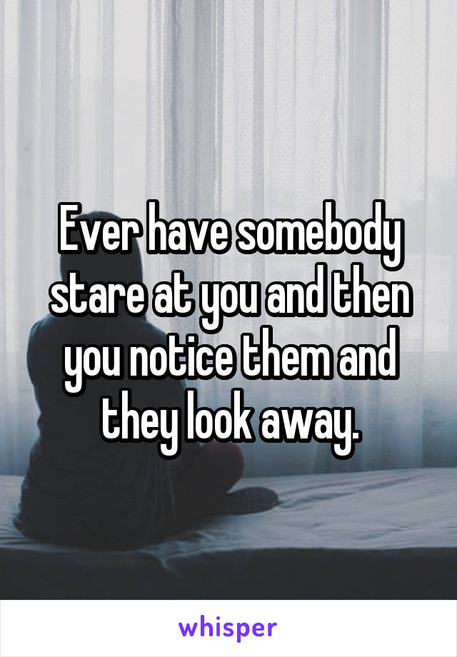 Ever have somebody stare at you and then you notice them and they look away.