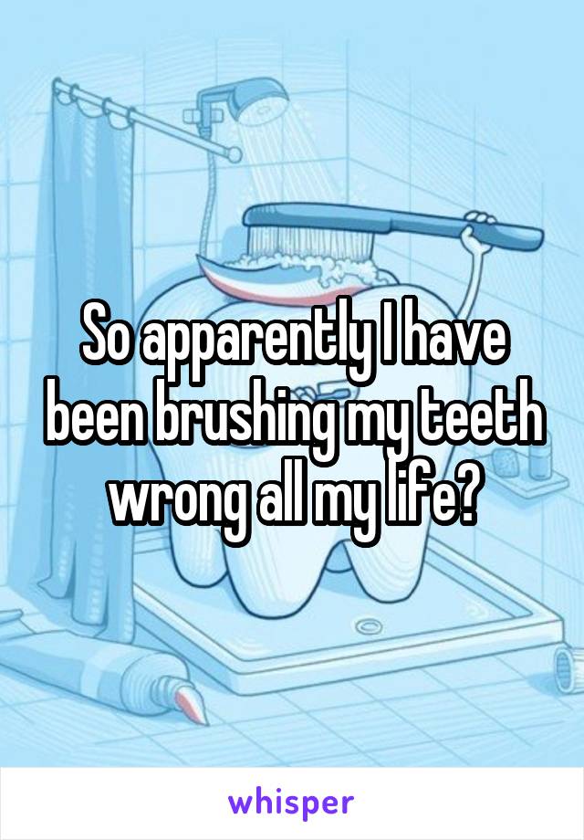So apparently I have been brushing my teeth wrong all my life?