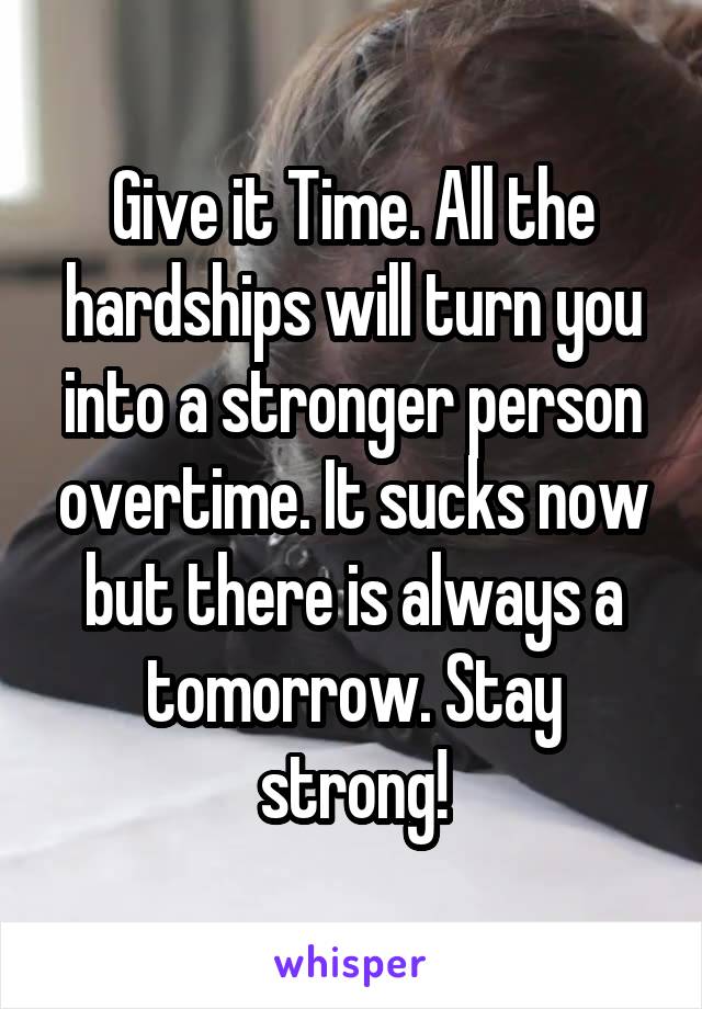 Give it Time. All the hardships will turn you into a stronger person overtime. It sucks now but there is always a tomorrow. Stay strong!