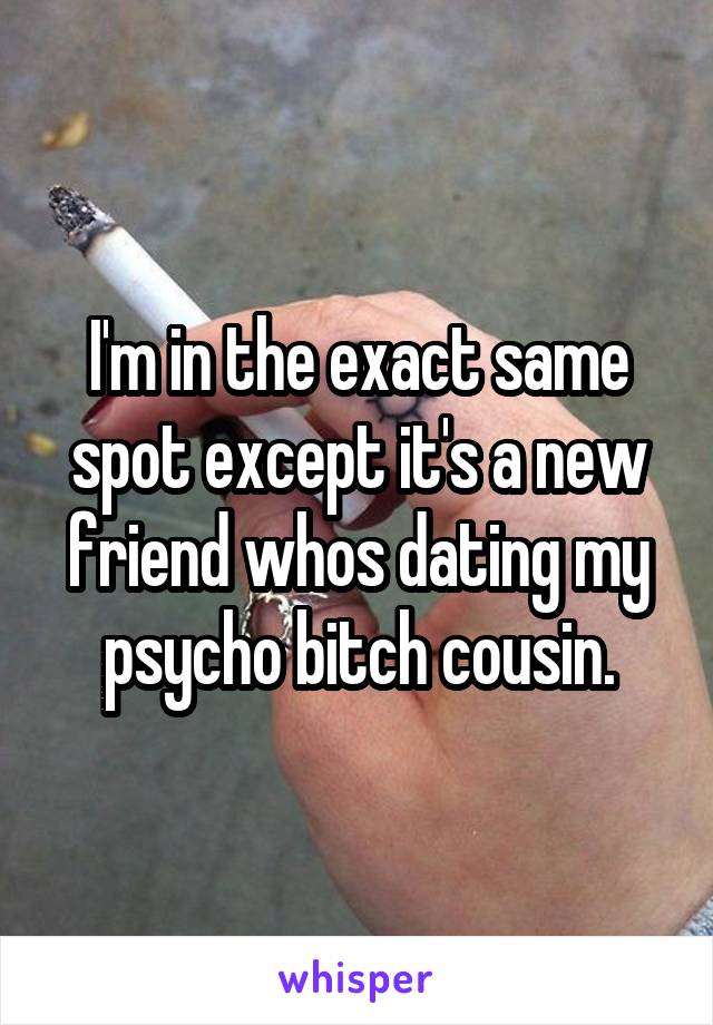 I'm in the exact same spot except it's a new friend whos dating my psycho bitch cousin.