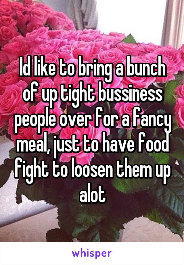 Id like to bring a bunch of up tight bussiness people over for a fancy meal, just to have food fight to loosen them up alot