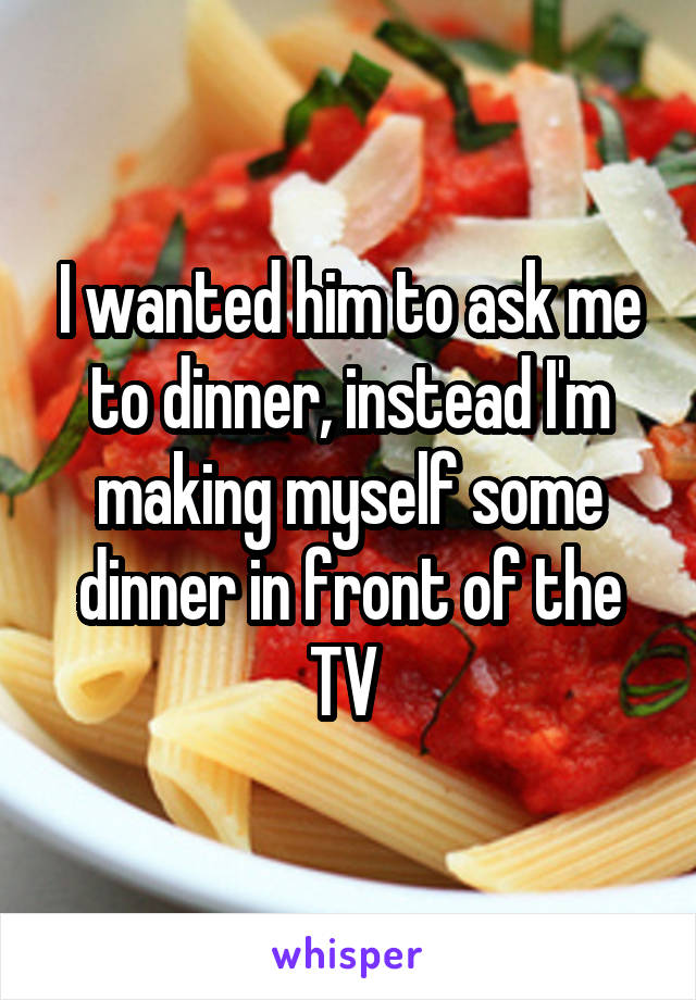 I wanted him to ask me to dinner, instead I'm making myself some dinner in front of the TV 