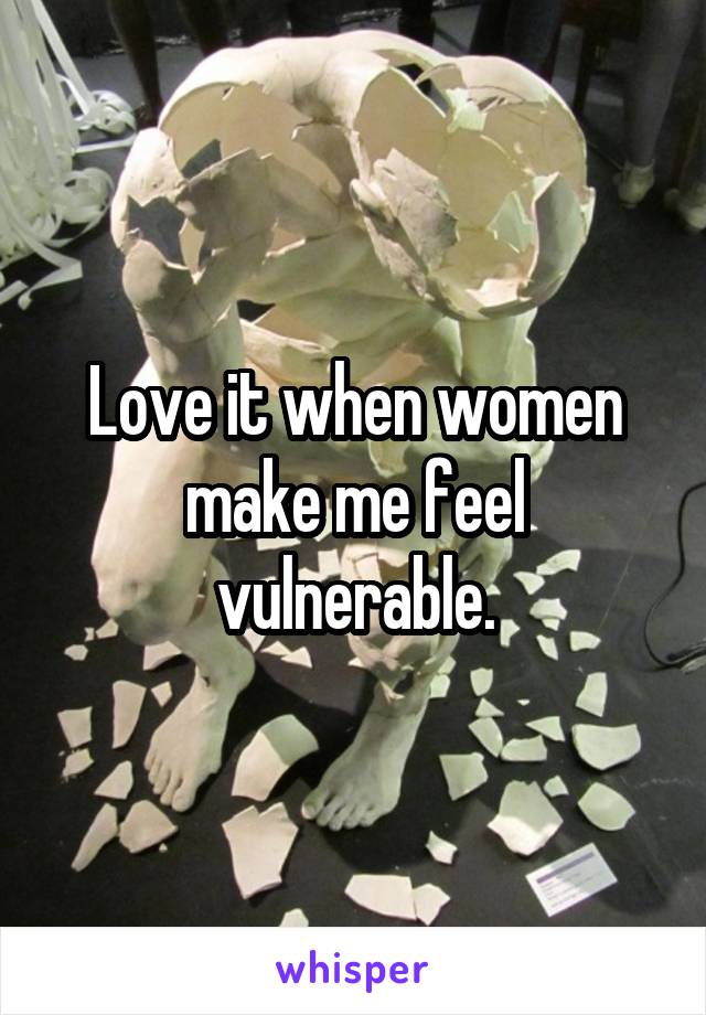 Love it when women make me feel vulnerable.