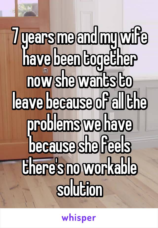 7 years me and my wife have been together now she wants to leave because of all the problems we have because she feels there's no workable solution