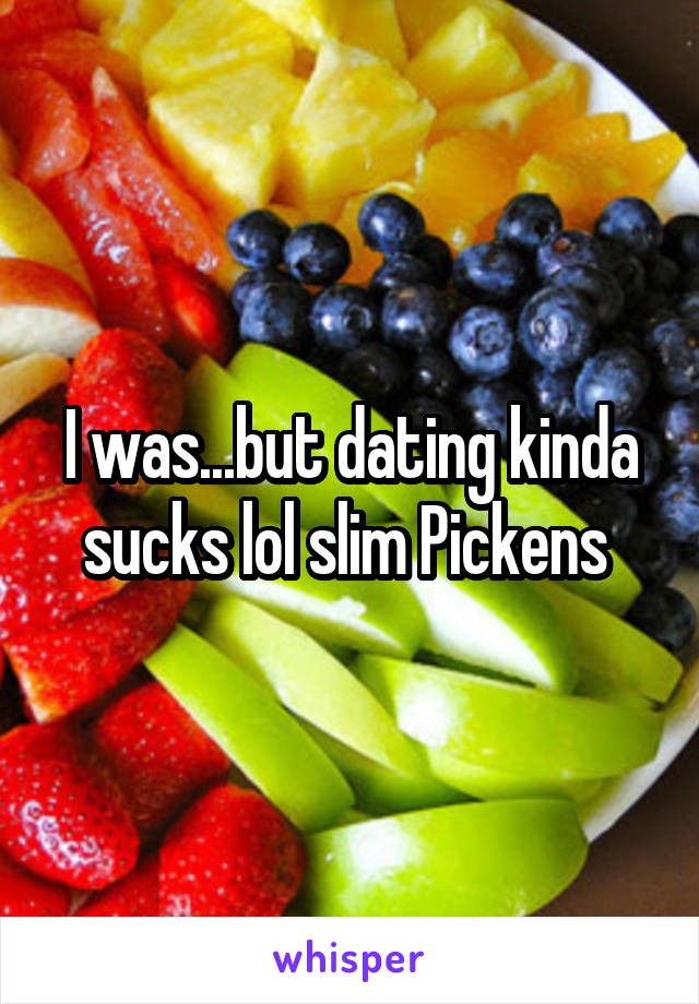 I was...but dating kinda sucks lol slim Pickens 