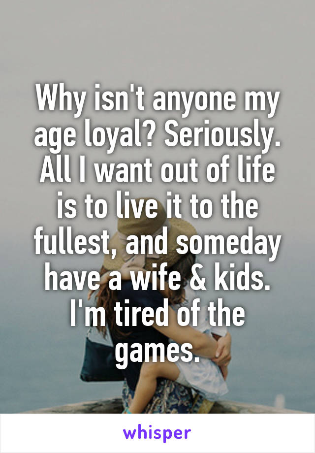 Why isn't anyone my age loyal? Seriously.
All I want out of life is to live it to the fullest, and someday have a wife & kids.
I'm tired of the games.