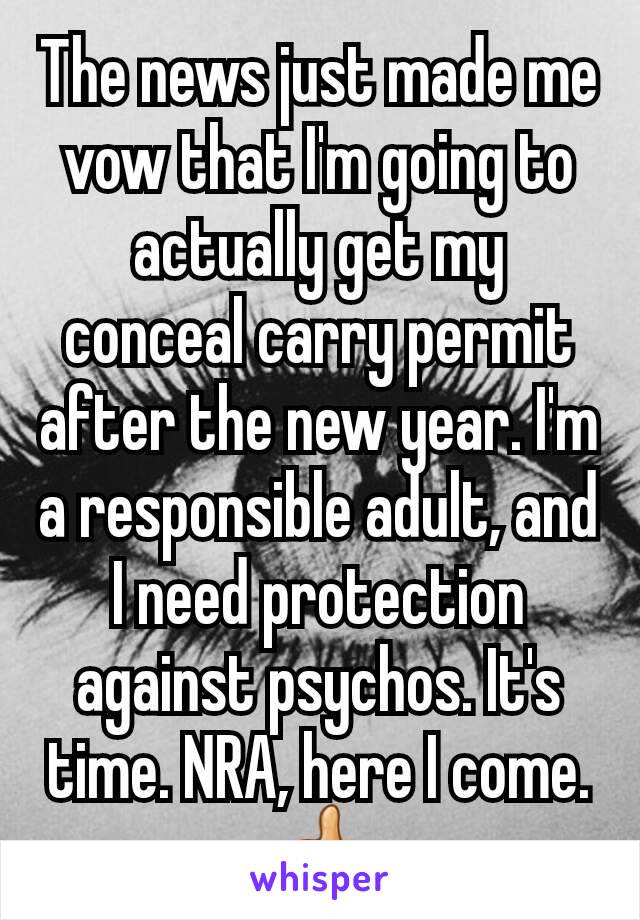 The news just made me vow that I'm going to actually get my conceal carry permit after the new year. I'm a responsible adult, and I need protection against psychos. It's time. NRA, here I come. ðŸ‘�