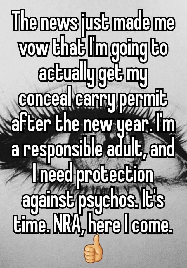 The news just made me vow that I'm going to actually get my conceal carry permit after the new year. I'm a responsible adult, and I need protection against psychos. It's time. NRA, here I come. 👍