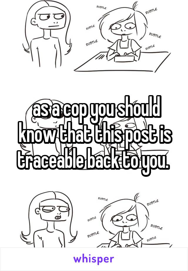  as a cop you should know that this post is traceable back to you. 