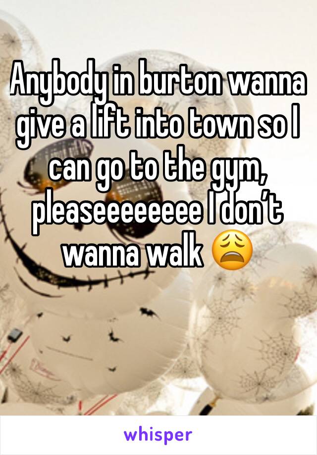 Anybody in burton wanna give a lift into town so I can go to the gym, pleaseeeeeeee I don’t wanna walk 😩