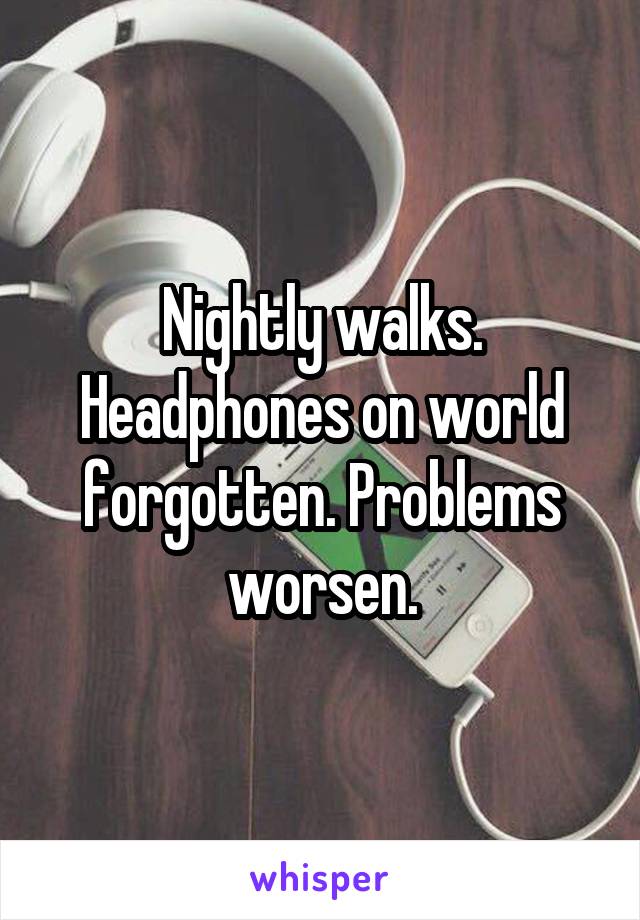 Nightly walks. Headphones on world forgotten. Problems worsen.