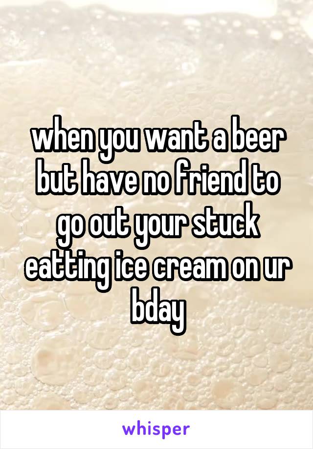 when you want a beer but have no friend to go out your stuck eatting ice cream on ur bday
