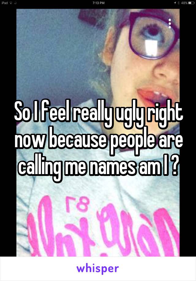 So I feel really ugly right now because people are calling me names am I ?