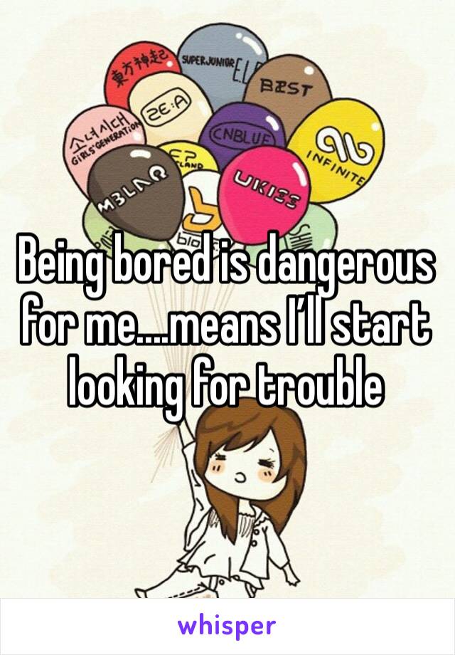 Being bored is dangerous for me....means I’ll start looking for trouble 