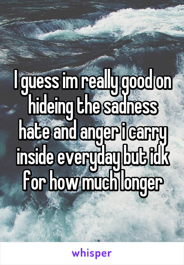 I guess im really good on hideing the sadness hate and anger i carry inside everyday but idk for how much longer