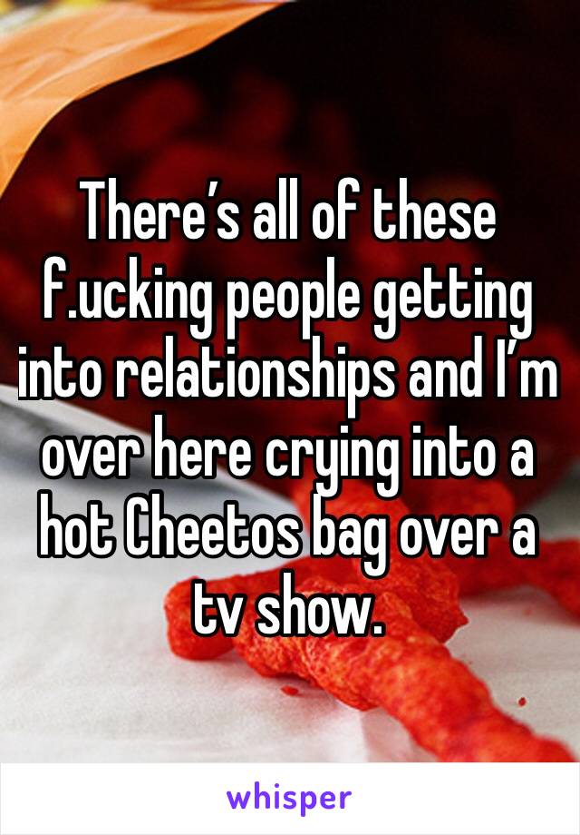 There’s all of these f.ucking people getting into relationships and I’m over here crying into a hot Cheetos bag over a tv show. 