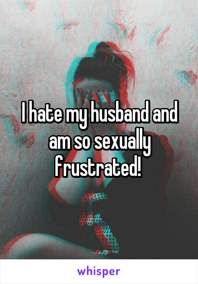 I hate my husband and am so sexually frustrated! 