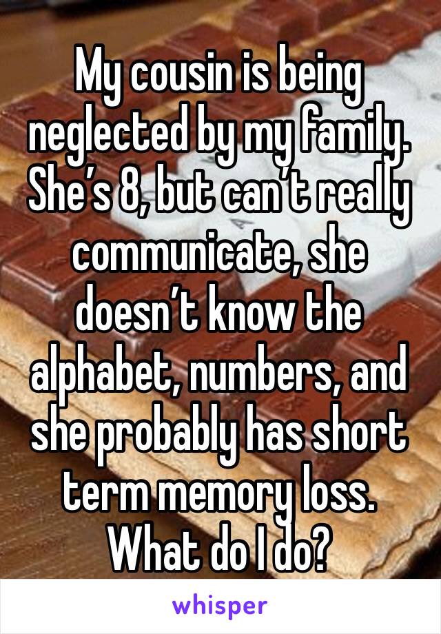 My cousin is being neglected by my family. She’s 8, but can’t really communicate, she doesn’t know the alphabet, numbers, and she probably has short term memory loss. 
What do I do? 