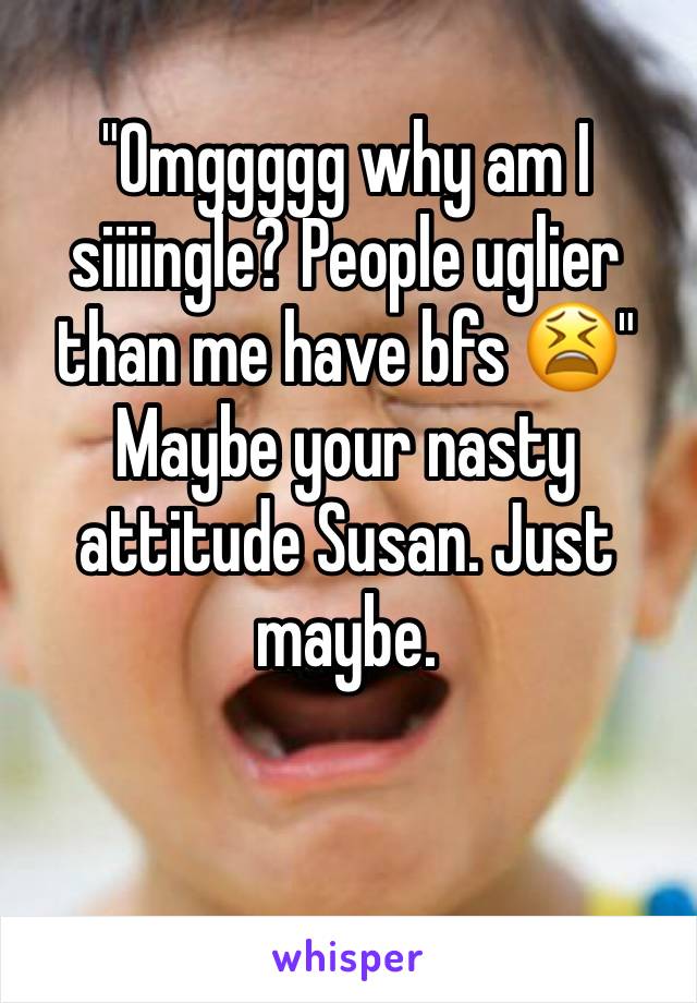 "Omggggg why am I siiiingle? People uglier than me have bfs 😫"
Maybe your nasty attitude Susan. Just maybe. 