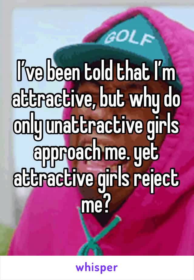 I’ve been told that I’m attractive, but why do only unattractive girls approach me. yet attractive girls reject me? 