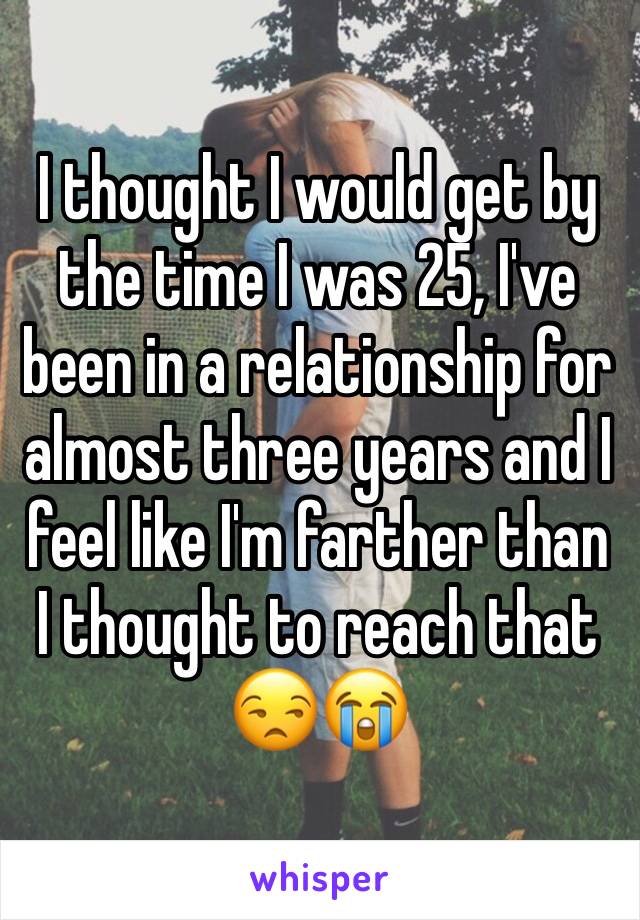 I thought I would get by the time I was 25, I've been in a relationship for almost three years and I feel like I'm farther than I thought to reach that 😒😭