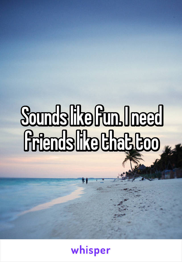 Sounds like fun. I need friends like that too