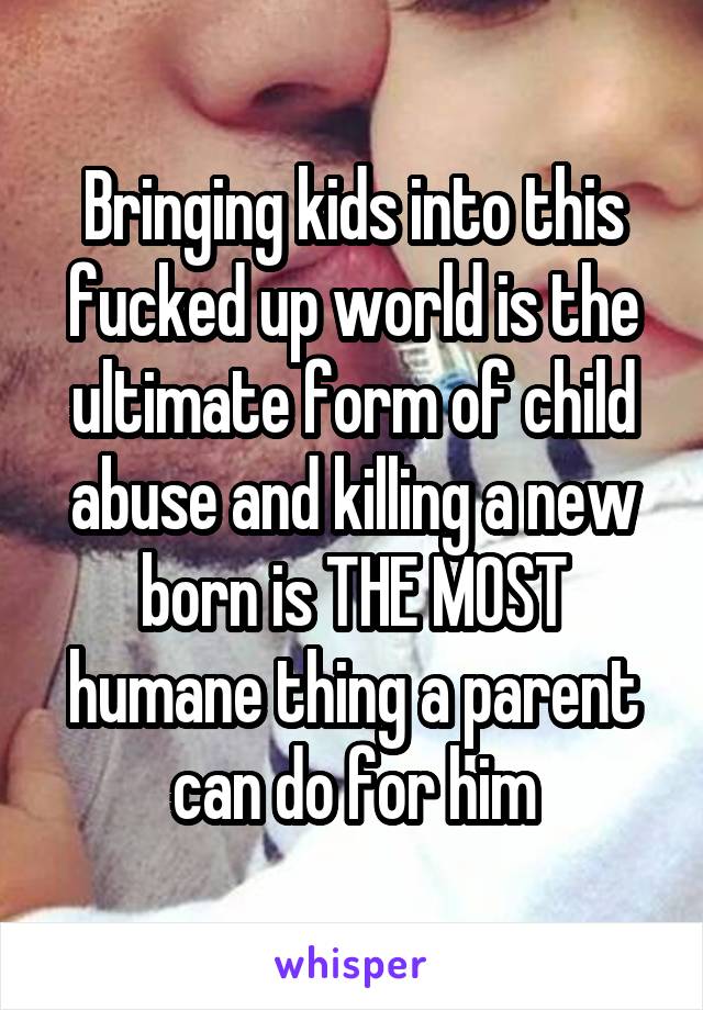 Bringing kids into this fucked up world is the ultimate form of child abuse and killing a new born is THE MOST humane thing a parent can do for him