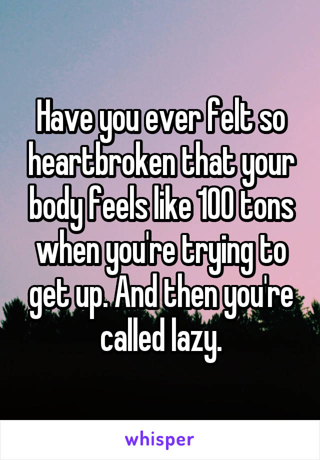 Have you ever felt so heartbroken that your body feels like 100 tons when you're trying to get up. And then you're called lazy.