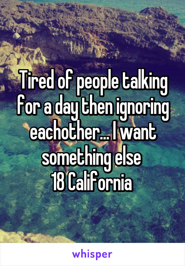 Tired of people talking for a day then ignoring eachother... I want something else 
18 California 