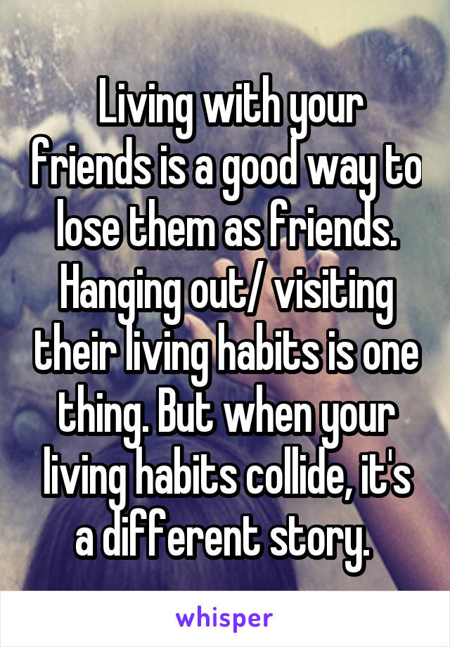  Living with your friends is a good way to lose them as friends. Hanging out/ visiting their living habits is one thing. But when your living habits collide, it's a different story. 