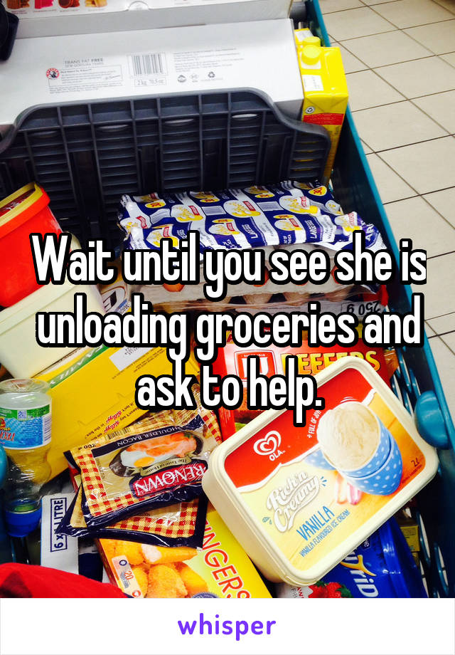 Wait until you see she is unloading groceries and ask to help.