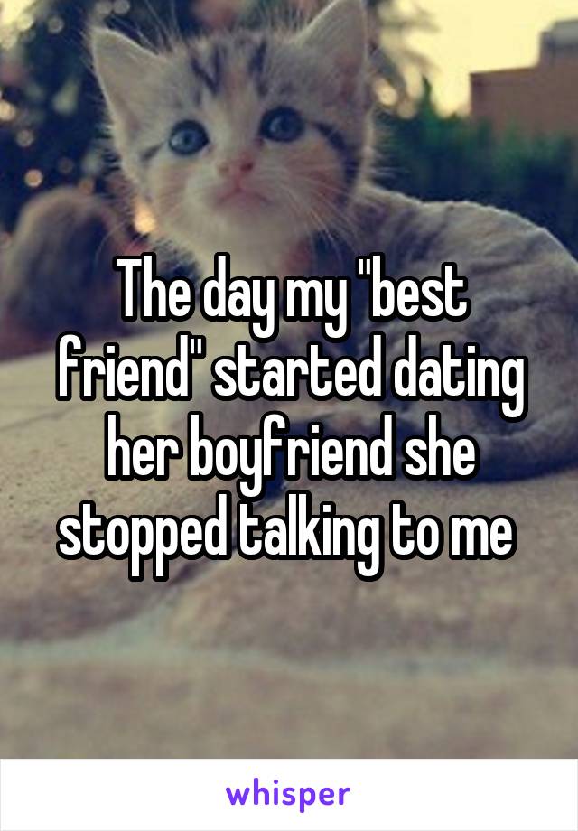 The day my "best friend" started dating her boyfriend she stopped talking to me 