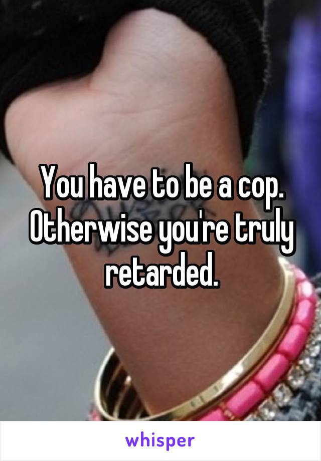 You have to be a cop. Otherwise you're truly retarded.