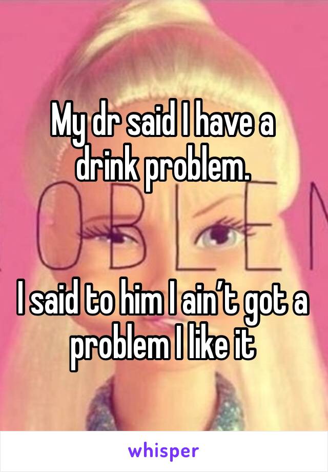 My dr said I have a drink problem. 


I said to him I ain’t got a problem I like it 