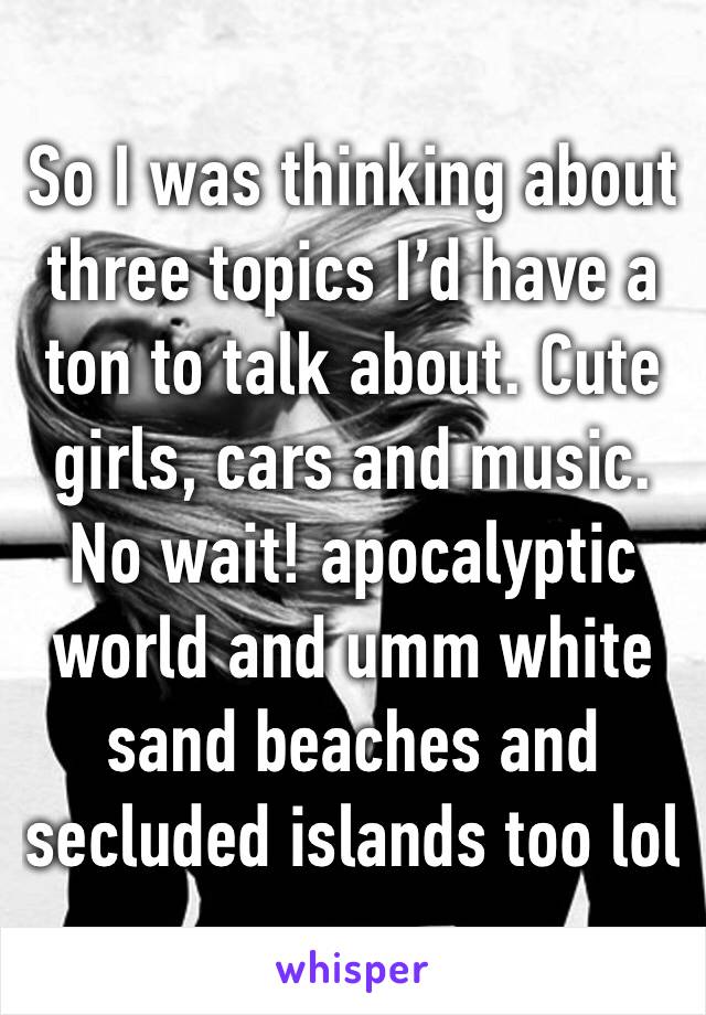 So I was thinking about three topics I’d have a ton to talk about. Cute girls, cars and music. No wait! apocalyptic world and umm white sand beaches and secluded islands too lol