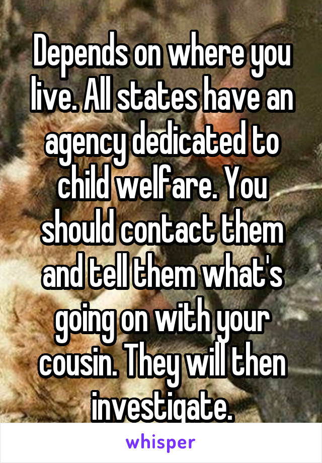 Depends on where you live. All states have an agency dedicated to child welfare. You should contact them and tell them what's going on with your cousin. They will then investigate.