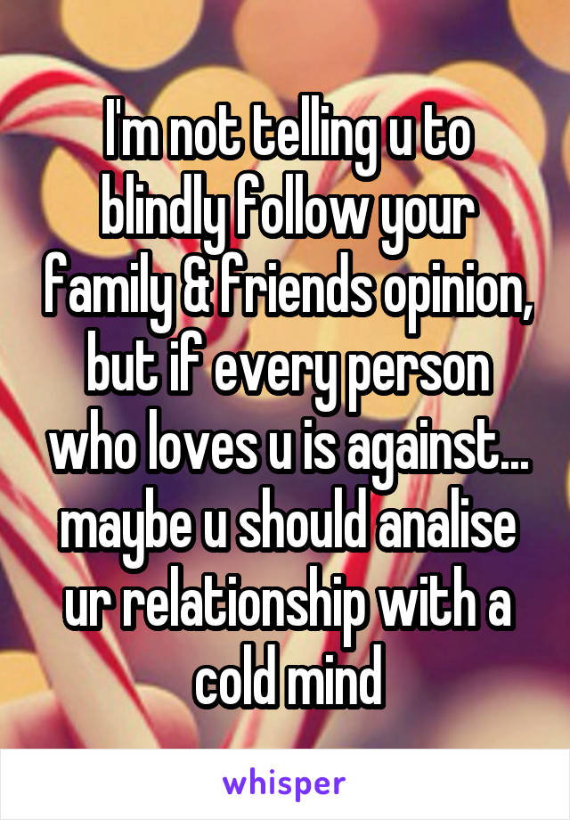 I'm not telling u to blindly follow your family & friends opinion, but if every person who loves u is against... maybe u should analise ur relationship with a cold mind