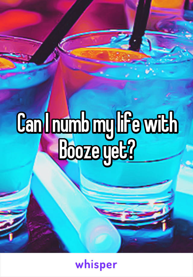 Can I numb my life with Booze yet?
