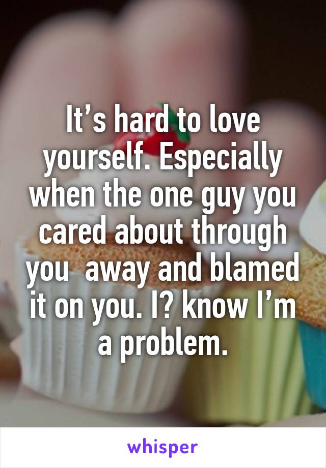 It’s hard to love yourself. Especially when the one guy you cared about through you  away and blamed it on you. I️ know I’m a problem.