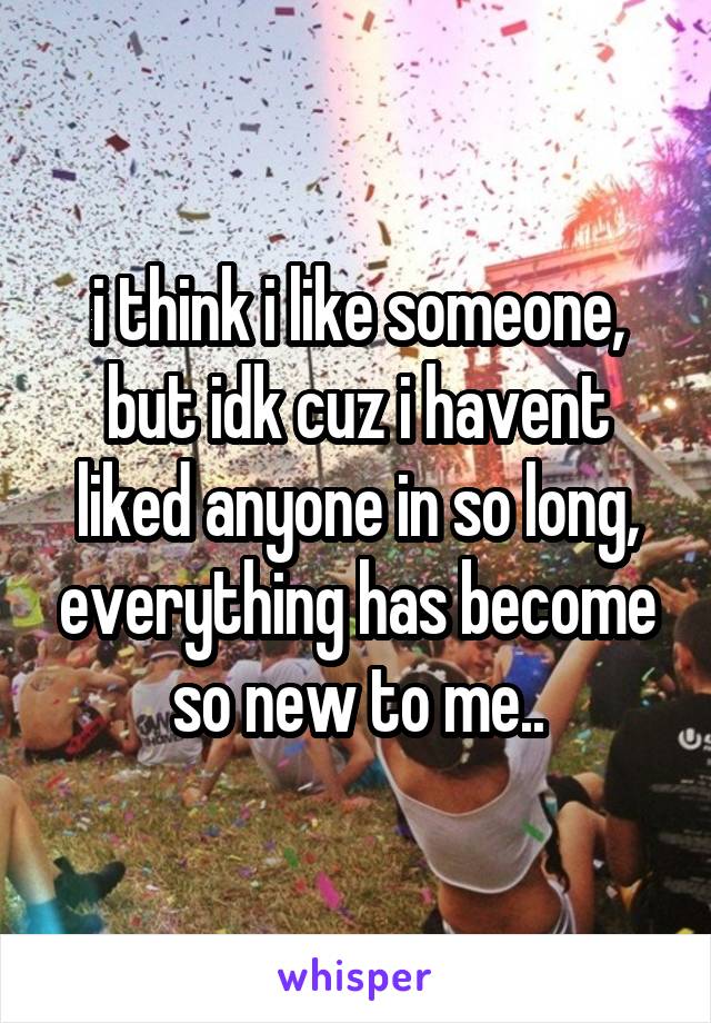 i think i like someone, but idk cuz i havent liked anyone in so long, everything has become so new to me..