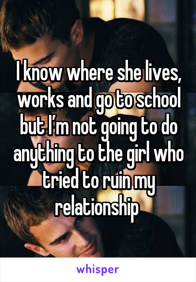 I know where she lives, works and go to school but I’m not going to do anything to the girl who tried to ruin my relationship 