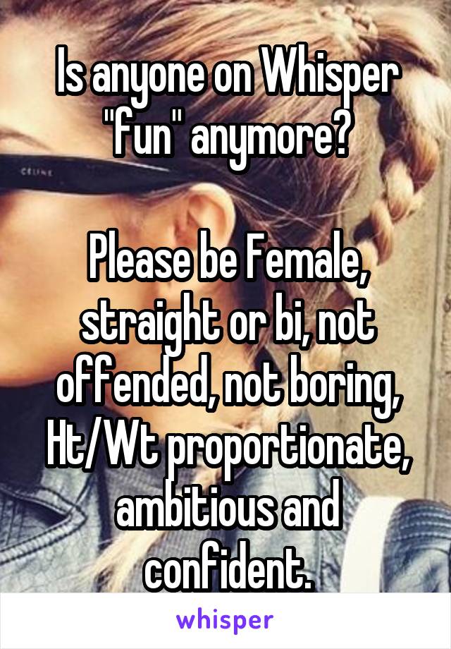 Is anyone on Whisper "fun" anymore?

Please be Female, straight or bi, not offended, not boring, Ht/Wt proportionate, ambitious and confident.